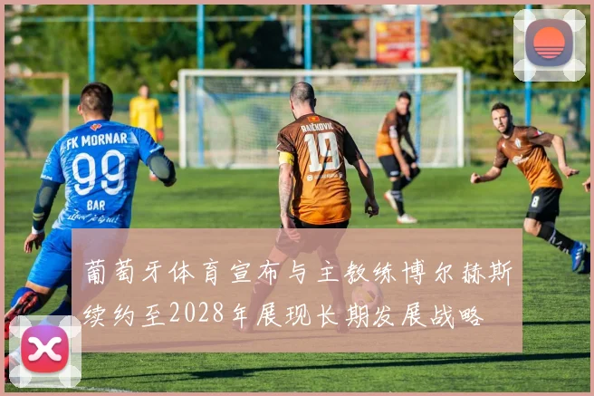 葡萄牙体育宣布与主教练博尔赫斯续约至2028年展现长期发展战略