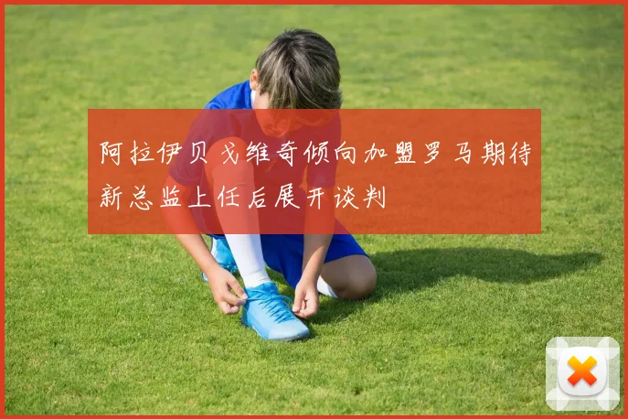 阿拉伊贝戈维奇倾向加盟罗马期待新总监上任后展开谈判