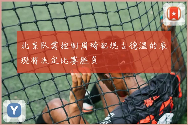 北京队需控制周琦犯规古德温的表现将决定比赛胜负