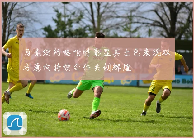 马竞续约略伦特彰显其出色表现双方意向持续合作共创辉煌