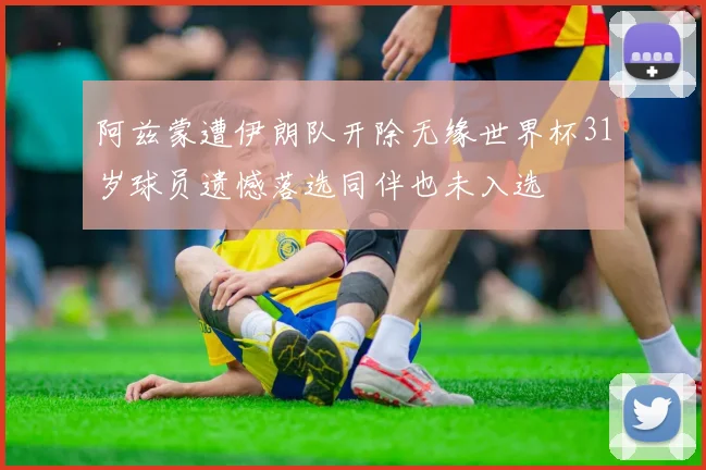 阿兹蒙遭伊朗队开除无缘世界杯31岁球员遗憾落选同伴也未入选