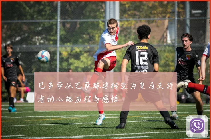 巴多萨从巴萨球迷转变为皇马支持者的心路历程与感悟