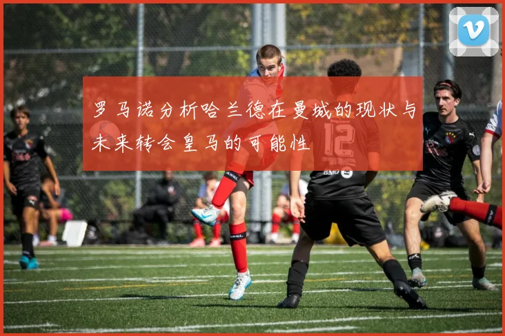罗马诺分析哈兰德在曼城的现状与未来转会皇马的可能性