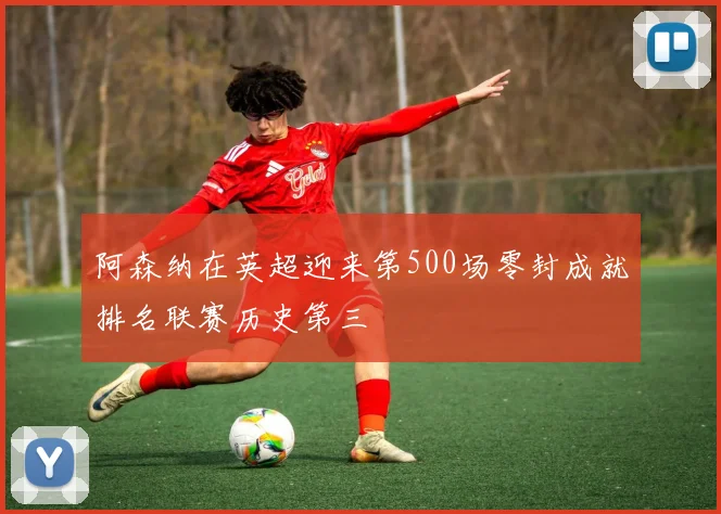 阿森纳在英超迎来第500场零封成就排名联赛历史第三