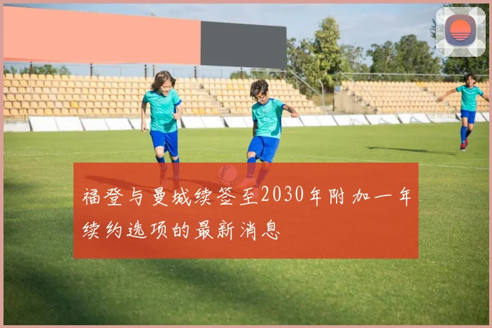 福登与曼城续签至2030年附加一年续约选项的最新消息